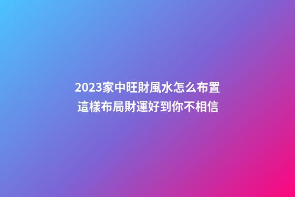 2023家中旺財風水怎么布置 這樣布局財運好到你不相信